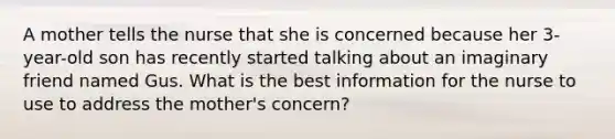 A mother tells the nurse that she is concerned because her 3-year-old son has recently started talking about an imaginary friend named Gus. What is the best information for the nurse to use to address the mother's concern?