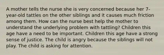 A mother tells the nurse she is very concerned because her 7-year-old tattles on the other siblings and it causes much friction among them. How can the nurse best help the mother to understand the underlying problem with tattling? Children this age have a need to be important. Children this age have a strong sense of justice. The child is angry because the siblings will not play. The child is asking for attention.