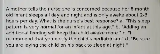 A mother tells the nurse she is concerned because her 8 month old infant sleeps all day and night and is only awake about 2-3 hours per day. What is the nurse's best response? a. "This sleep pattern is very normal for an infant at this age." b. "Adding an additional feeding will keep the child awake more." c. "I recommend that you notify the child's pediatrician." d. "Be sure you are laying the child on his back to sleep at night."