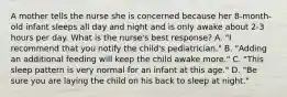 A mother tells the nurse she is concerned because her 8-month-old infant sleeps all day and night and is only awake about 2-3 hours per day. What is the nurse's best response? A. "I recommend that you notify the child's pediatrician." B. "Adding an additional feeding will keep the child awake more." C. "This sleep pattern is very normal for an infant at this age." D. "Be sure you are laying the child on his back to sleep at night."