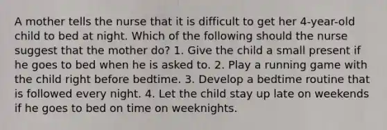 A mother tells the nurse that it is difficult to get her 4-year-old child to bed at night. Which of the following should the nurse suggest that the mother do? 1. Give the child a small present if he goes to bed when he is asked to. 2. Play a running game with the child right before bedtime. 3. Develop a bedtime routine that is followed every night. 4. Let the child stay up late on weekends if he goes to bed on time on weeknights.