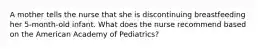 A mother tells the nurse that she is discontinuing breastfeeding her 5-month-old infant. What does the nurse recommend based on the American Academy of Pediatrics?