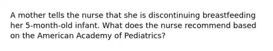 A mother tells the nurse that she is discontinuing breastfeeding her 5-month-old infant. What does the nurse recommend based on the American Academy of Pediatrics?