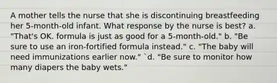 A mother tells the nurse that she is discontinuing breastfeeding her 5-month-old infant. What response by the nurse is best? a. "That's OK. formula is just as good for a 5-month-old." b. "Be sure to use an iron-fortified formula instead." c. "The baby will need immunizations earlier now." `d. "Be sure to monitor how many diapers the baby wets."