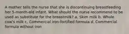 A mother tells the nurse that she is discontinuing breastfeeding her 5-month-old infant. What should the nurse recommend to be used as substitute for the breastmilk? a. Skim milk b. Whole cow's milk c. Commercial iron-fortified formula d. Commercial formula without iron