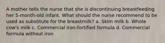 A mother tells the nurse that she is discontinuing breastfeeding her 5-month-old infant. What should the nurse recommend to be used as substitute for the breastmilk? a. Skim milk b. Whole cow's milk c. Commercial iron-fortified formula d. Commercial formula without iron