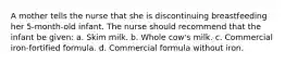 A mother tells the nurse that she is discontinuing breastfeeding her 5-month-old infant. The nurse should recommend that the infant be given: a. Skim milk. b. Whole cow's milk. c. Commercial iron-fortified formula. d. Commercial formula without iron.