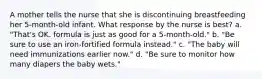 A mother tells the nurse that she is discontinuing breastfeeding her 5-month-old infant. What response by the nurse is best? a. "That's OK. formula is just as good for a 5-month-old." b. "Be sure to use an iron-fortified formula instead." c. "The baby will need immunizations earlier now." d. "Be sure to monitor how many diapers the baby wets."