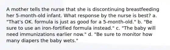 A mother tells the nurse that she is discontinuing breastfeeding her 5-month-old infant. What response by the nurse is best? a. "That's OK. formula is just as good for a 5-month-old." b. "Be sure to use an iron-fortified formula instead." c. "The baby will need immunizations earlier now." d. "Be sure to monitor how many diapers the baby wets."