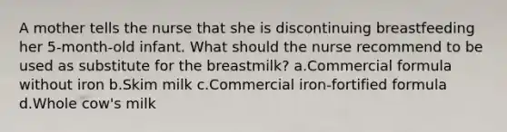 A mother tells the nurse that she is discontinuing breastfeeding her 5-month-old infant. What should the nurse recommend to be used as substitute for the breastmilk? a.Commercial formula without iron b.Skim milk c.Commercial iron-fortified formula d.Whole cow's milk