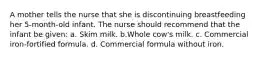 A mother tells the nurse that she is discontinuing breastfeeding her 5-month-old infant. The nurse should recommend that the infant be given: a. Skim milk. b.Whole cow's milk. c. Commercial iron-fortified formula. d. Commercial formula without iron.