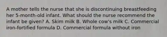 A mother tells the nurse that she is discontinuing breastfeeding her 5-month-old infant. What should the nurse recommend the infant be given? A. Skim milk B. Whole cow's milk C. Commercial iron-fortified formula D. Commercial formula without iron