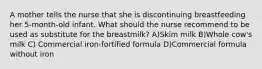 A mother tells the nurse that she is discontinuing breastfeeding her 5-month-old infant. What should the nurse recommend to be used as substitute for the breastmilk? A)Skim milk B)Whole cow's milk C) Commercial iron-fortified formula D)Commercial formula without iron