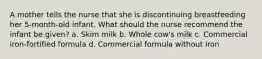 A mother tells the nurse that she is discontinuing breastfeeding her 5-month-old infant. What should the nurse recommend the infant be given? a. Skim milk b. Whole cow's milk c. Commercial iron-fortified formula d. Commercial formula without iron