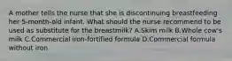 A mother tells the nurse that she is discontinuing breastfeeding her 5-month-old infant. What should the nurse recommend to be used as substitute for the breastmilk? A.Skim milk B.Whole cow's milk C.Commercial iron-fortified formula D.Commercial formula without iron