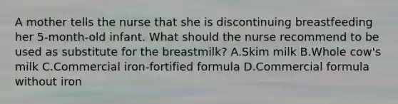 A mother tells the nurse that she is discontinuing breastfeeding her 5-month-old infant. What should the nurse recommend to be used as substitute for the breastmilk? A.Skim milk B.Whole cow's milk C.Commercial iron-fortified formula D.Commercial formula without iron