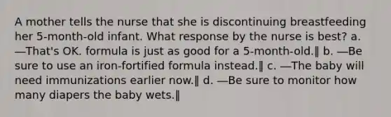 A mother tells the nurse that she is discontinuing breastfeeding her 5-month-old infant. What response by the nurse is best? a. ―That's OK. formula is just as good for a 5-month-old.‖ b. ―Be sure to use an iron-fortified formula instead.‖ c. ―The baby will need immunizations earlier now.‖ d. ―Be sure to monitor how many diapers the baby wets.‖