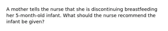 A mother tells the nurse that she is discontinuing breastfeeding her 5-month-old infant. What should the nurse recommend the infant be given?