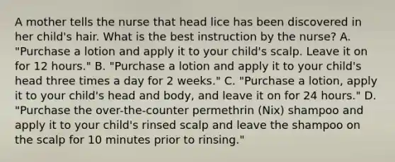 A mother tells the nurse that head lice has been discovered in her child's hair. What is the best instruction by the nurse? A. "Purchase a lotion and apply it to your child's scalp. Leave it on for 12 hours." B. "Purchase a lotion and apply it to your child's head three times a day for 2 weeks." C. "Purchase a lotion, apply it to your child's head and body, and leave it on for 24 hours." D. "Purchase the over-the-counter permethrin (Nix) shampoo and apply it to your child's rinsed scalp and leave the shampoo on the scalp for 10 minutes prior to rinsing."