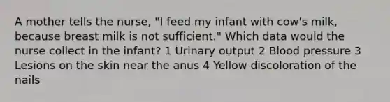 A mother tells the nurse, "I feed my infant with cow's milk, because breast milk is not sufficient." Which data would the nurse collect in the infant? 1 Urinary output 2 Blood pressure 3 Lesions on the skin near the anus 4 Yellow discoloration of the nails