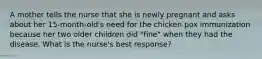 A mother tells the nurse that she is newly pregnant and asks about her 15-month-old's need for the chicken pox immunization because her two older children did "fine" when they had the disease. What is the nurse's best response?