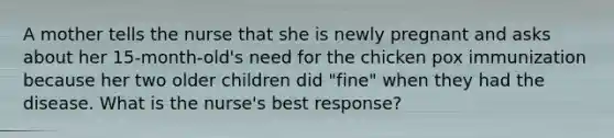 A mother tells the nurse that she is newly pregnant and asks about her 15-month-old's need for the chicken pox immunization because her two older children did "fine" when they had the disease. What is the nurse's best response?