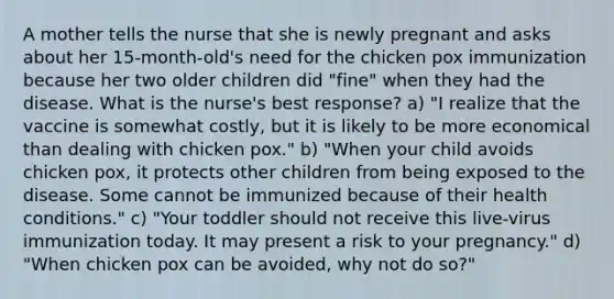 A mother tells the nurse that she is newly pregnant and asks about her 15-month-old's need for the chicken pox immunization because her two older children did "fine" when they had the disease. What is the nurse's best response? a) "I realize that the vaccine is somewhat costly, but it is likely to be more economical than dealing with chicken pox." b) "When your child avoids chicken pox, it protects other children from being exposed to the disease. Some cannot be immunized because of their health conditions." c) "Your toddler should not receive this live-virus immunization today. It may present a risk to your pregnancy." d) "When chicken pox can be avoided, why not do so?"