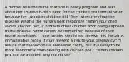 A mother tells the nurse that she is newly pregnant and asks about her 15-month-old's need for the chicken pox immunization because her two older children did "fine" when they had the disease. What is the nurse's best response? "When your child avoids chicken pox, it protects other children from being exposed to the disease. Some cannot be immunized because of their health conditions." "Your toddler should not receive this live-virus immunization today. It may present a risk to your pregnancy." "I realize that the vaccine is somewhat costly, but it is likely to be more economical than dealing with chicken pox." "When chicken pox can be avoided, why not do so?"