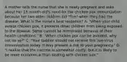 A mother tells the nurse that she is newly pregnant and asks about her 15-month-old's need for the chicken pox immunization because her two older children did "fine" when they had the disease. What is the nurse's best response? A. "When your child avoids chicken pox, it protects other children from being exposed to the disease. Some cannot be immunized because of their health conditions." B. "When chicken pox can be avoided, why not do so?" C. "Your toddler should not receive this live-virus immunization today. It may present a risk to your pregnancy." D. "I realize that the vaccine is somewhat costly, but it is likely to be more economical than dealing with chicken pox."