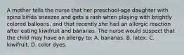 A mother tells the nurse that her preschool-age daughter with spina bifida sneezes and gets a rash when playing with brightly colored balloons, and that recently she had an allergic reaction after eating kiwifruit and bananas. The nurse would suspect that the child may have an allergy to: A. bananas. B. latex. C. kiwifruit. D. color dyes.