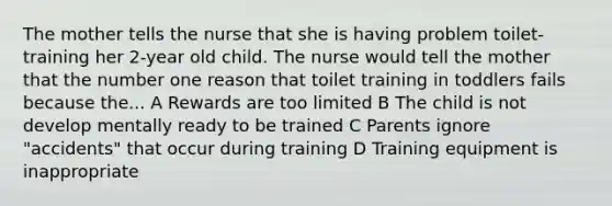 The mother tells the nurse that she is having problem toilet-training her 2-year old child. The nurse would tell the mother that the number one reason that toilet training in toddlers fails because the... A Rewards are too limited B The child is not develop mentally ready to be trained C Parents ignore "accidents" that occur during training D Training equipment is inappropriate