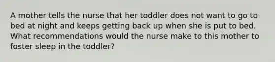 A mother tells the nurse that her toddler does not want to go to bed at night and keeps getting back up when she is put to bed. What recommendations would the nurse make to this mother to foster sleep in the toddler?