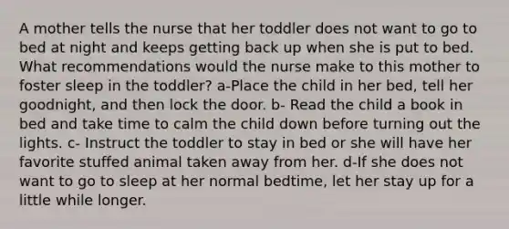 A mother tells the nurse that her toddler does not want to go to bed at night and keeps getting back up when she is put to bed. What recommendations would the nurse make to this mother to foster sleep in the toddler? a-Place the child in her bed, tell her goodnight, and then lock the door. b- Read the child a book in bed and take time to calm the child down before turning out the lights. c- Instruct the toddler to stay in bed or she will have her favorite stuffed animal taken away from her. d-If she does not want to go to sleep at her normal bedtime, let her stay up for a little while longer.