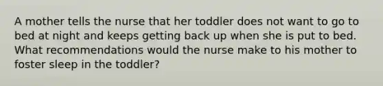 A mother tells the nurse that her toddler does not want to go to bed at night and keeps getting back up when she is put to bed. What recommendations would the nurse make to his mother to foster sleep in the toddler?