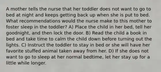 A mother tells the nurse that her toddler does not want to go to bed at night and keeps getting back up when she is put to bed. What recommendations would the nurse make to this mother to foster sleep in the toddler? A) Place the child in her bed, tell her goodnight, and then lock the door. B) Read the child a book in bed and take time to calm the child down before turning out the lights. C) Instruct the toddler to stay in bed or she will have her favorite stuffed animal taken away from her. D) If she does not want to go to sleep at her normal bedtime, let her stay up for a little while longer.