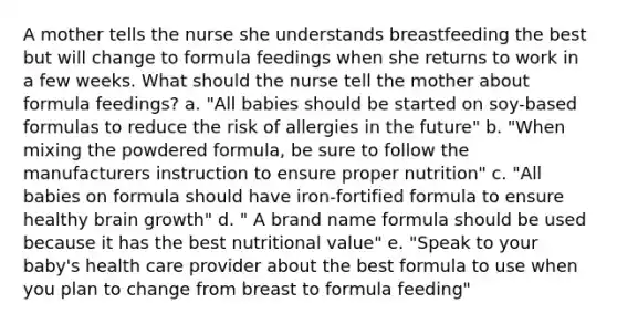 A mother tells the nurse she understands breastfeeding the best but will change to formula feedings when she returns to work in a few weeks. What should the nurse tell the mother about formula feedings? a. "All babies should be started on soy-based formulas to reduce the risk of allergies in the future" b. "When mixing the powdered formula, be sure to follow the manufacturers instruction to ensure proper nutrition" c. "All babies on formula should have iron-fortified formula to ensure healthy brain growth" d. " A brand name formula should be used because it has the best nutritional value" e. "Speak to your baby's health care provider about the best formula to use when you plan to change from breast to formula feeding"