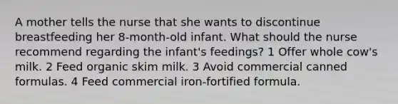 A mother tells the nurse that she wants to discontinue breastfeeding her 8-month-old infant. What should the nurse recommend regarding the infant's feedings? 1 Offer whole cow's milk. 2 Feed organic skim milk. 3 Avoid commercial canned formulas. 4 Feed commercial iron-fortified formula.