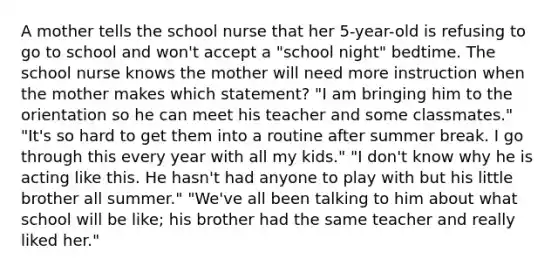 A mother tells the school nurse that her 5-year-old is refusing to go to school and won't accept a "school night" bedtime. The school nurse knows the mother will need more instruction when the mother makes which statement? "I am bringing him to the orientation so he can meet his teacher and some classmates." "It's so hard to get them into a routine after summer break. I go through this every year with all my kids." "I don't know why he is acting like this. He hasn't had anyone to play with but his little brother all summer." "We've all been talking to him about what school will be like; his brother had the same teacher and really liked her."