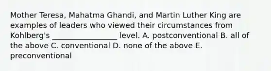 Mother Teresa, Mahatma Ghandi, and Martin Luther King are examples of leaders who viewed their circumstances from Kohlberg's _________________ level. A. postconventional B. all of the above C. conventional D. none of the above E. preconventional