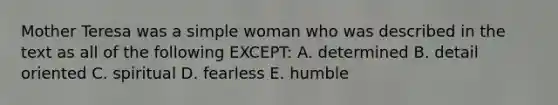 Mother Teresa was a simple woman who was described in the text as all of the following EXCEPT: A. determined B. detail oriented C. spiritual D. fearless E. humble