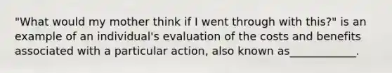 "What would my mother think if I went through with this?" is an example of an individual's evaluation of the costs and benefits associated with a particular action, also known as____________.