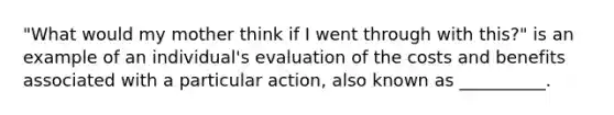 "What would my mother think if I went through with this?" is an example of an individual's evaluation of the costs and benefits associated with a particular action, also known as __________.