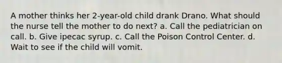 A mother thinks her 2-year-old child drank Drano. What should the nurse tell the mother to do next? a. Call the pediatrician on call. b. Give ipecac syrup. c. Call the Poison Control Center. d. Wait to see if the child will vomit.