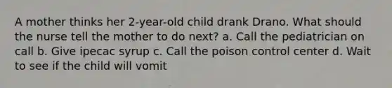 A mother thinks her 2-year-old child drank Drano. What should the nurse tell the mother to do next? a. Call the pediatrician on call b. Give ipecac syrup c. Call the poison control center d. Wait to see if the child will vomit