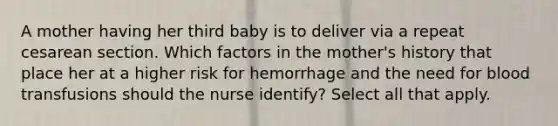 A mother having her third baby is to deliver via a repeat cesarean section. Which factors in the mother's history that place her at a higher risk for hemorrhage and the need for blood transfusions should the nurse identify? Select all that apply.