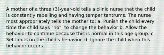 A mother of a three (3)-year-old tells a clinic nurse that the child is constantly rebelling and having temper tantrums. The nurse most appropriately tells the mother to: a. Punish the child every time the child says "no", to change the behavior b. Allow the behavior to continue because this is normal in this age group. c. Set limits on the child's behavior. d. Ignore the child when this behavior occurs