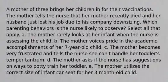 A mother of three brings her children in for their vaccinations. The mother tells the nurse that her mother recently died and her husband just lost his job due to his company downsizing. Which parenting behaviors is the nurse likely to observe? Select all that apply. a. The mother rarely looks at her infant when the nurse is assessing the child. b. The mother voices pride in the academic accomplishments of her 7-year-old child. c. The mother becomes very frustrated and tells the nurse she can't handle her toddler's temper tantrum. d. The mother asks if the nurse has suggestions on ways to potty train her toddler. e. The mother utilizes the correct size of infant car seat for her 3-month-old child.