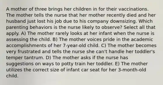 A mother of three brings her children in for their vaccinations. The mother tells the nurse that her mother recently died and her husband just lost his job due to his company downsizing. Which parenting behaviors is the nurse likely to observe? Select all that apply. A) The mother rarely looks at her infant when the nurse is assessing the child. B) The mother voices pride in the academic accomplishments of her 7-year-old child. C) The mother becomes very frustrated and tells the nurse she can't handle her toddler's temper tantrum. D) The mother asks if the nurse has suggestions on ways to potty train her toddler. E) The mother utilizes the correct size of infant car seat for her 3-month-old child.