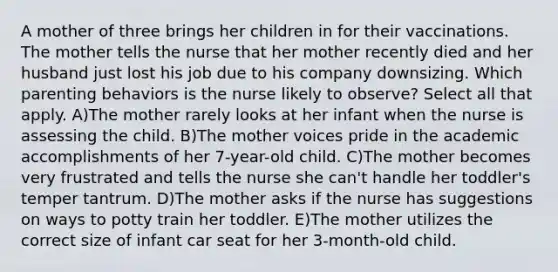 A mother of three brings her children in for their vaccinations. The mother tells the nurse that her mother recently died and her husband just lost his job due to his company downsizing. Which parenting behaviors is the nurse likely to observe? Select all that apply. A)The mother rarely looks at her infant when the nurse is assessing the child. B)The mother voices pride in the academic accomplishments of her 7-year-old child. C)The mother becomes very frustrated and tells the nurse she can't handle her toddler's temper tantrum. D)The mother asks if the nurse has suggestions on ways to potty train her toddler. E)The mother utilizes the correct size of infant car seat for her 3-month-old child.