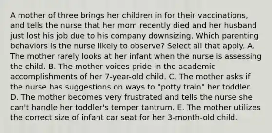 A mother of three brings her children in for their vaccinations, and tells the nurse that her mom recently died and her husband just lost his job due to his company downsizing. Which parenting behaviors is the nurse likely to observe? Select all that apply. A. The mother rarely looks at her infant when the nurse is assessing the child. B. The mother voices pride in the academic accomplishments of her 7-year-old child. C. The mother asks if the nurse has suggestions on ways to "potty train" her toddler. D. The mother becomes very frustrated and tells the nurse she can't handle her toddler's temper tantrum. E. The mother utilizes the correct size of infant car seat for her 3-month-old child.